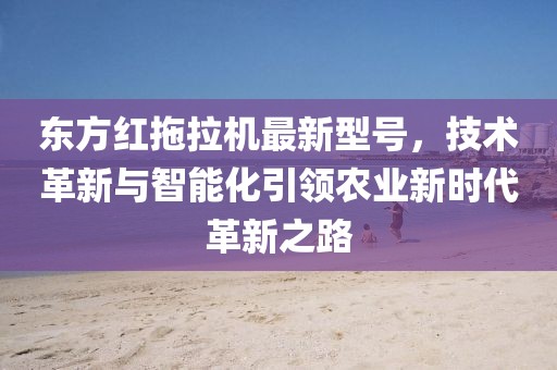 东方红拖拉机最新型号，技术革新与智能化引领农业新时代革新之路