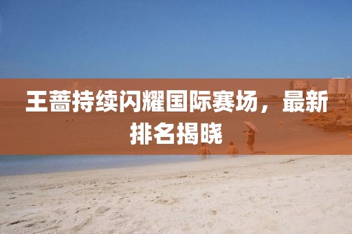 王蔷持续闪耀国际赛场，最新排名揭晓