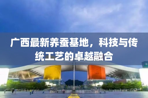 广西最新养蚕基地，科技与传统工艺的卓越融合