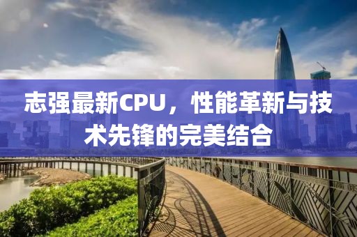 志强最新CPU，性能革新与技术先锋的完美结合