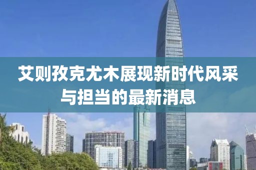 艾则孜克尤木展现新时代风采与担当的最新消息