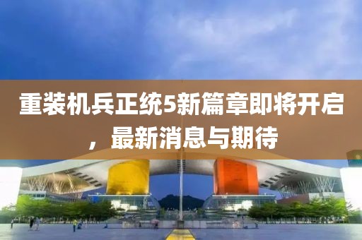 重装机兵正统5新篇章即将开启，最新消息与期待