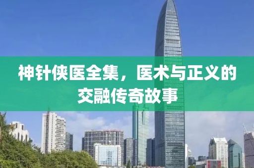 神针侠医全集，医术与正义的交融传奇故事