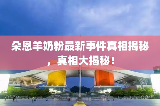 朵恩羊奶粉最新事件真相揭秘，真相大揭秘！