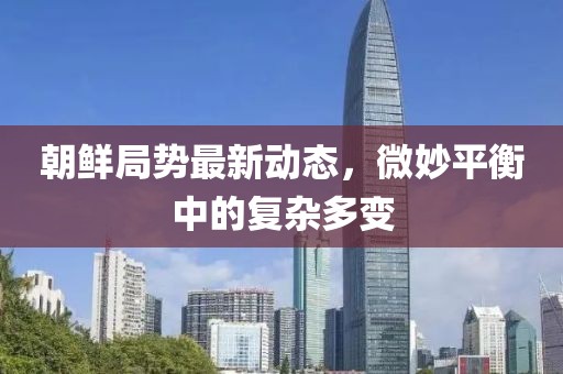 朝鲜局势最新动态，微妙平衡中的复杂多变