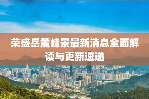 荣盛岳麓峰景最新消息全面解读与更新速递