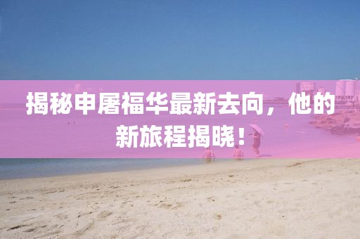 揭秘申屠福华最新去向，他的新旅程揭晓！