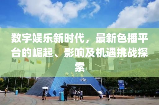 数字娱乐新时代，最新色播平台的崛起、影响及机遇挑战探索