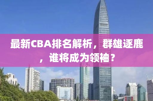 最新CBA排名解析，群雄逐鹿，谁将成为领袖？