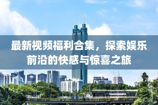 最新视频福利合集，探索娱乐前沿的快感与惊喜之旅