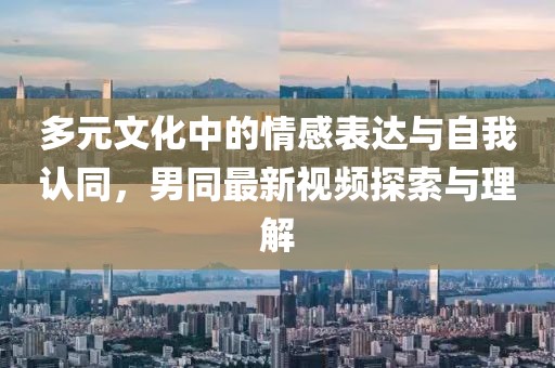 多元文化中的情感表达与自我认同,男同最新视频探索与理解