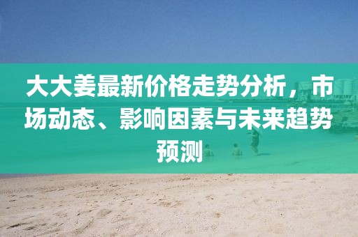 大大姜最新价格走势分析，市场动态、影响因素与未来趋势预测