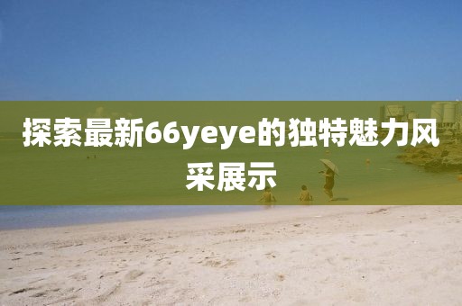 探索最新66yeye的独特魅力风采展示