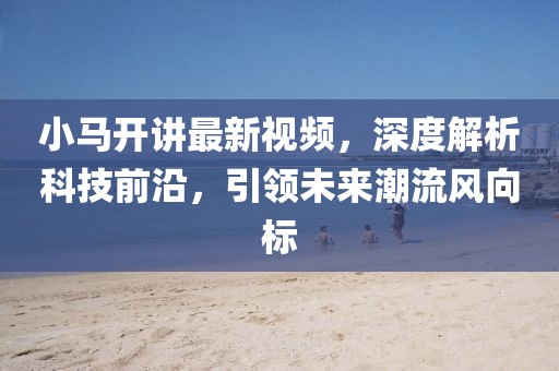 小马开讲最新视频，深度解析科技前沿，引领未来潮流风向标