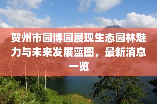 贺州市园博园展现生态园林魅力与未来发展蓝图，最新消息一览