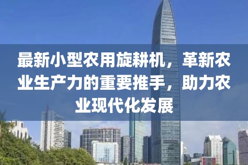 最新小型农用旋耕机,革新农业生产力的重要推手,助力农业现代化发展