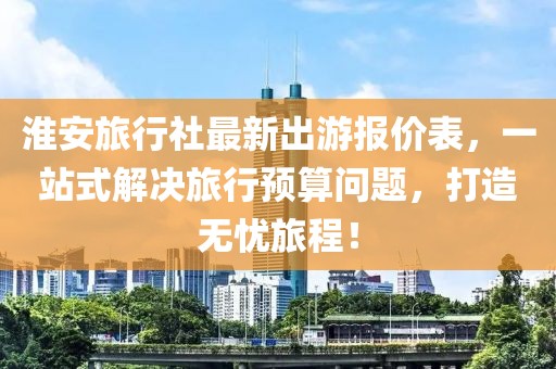 淮安旅行社最新出游报价表，一站式解决旅行预算问题，打造无忧旅程！