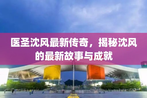 医圣沈风最新传奇，揭秘沈风的最新故事与成就