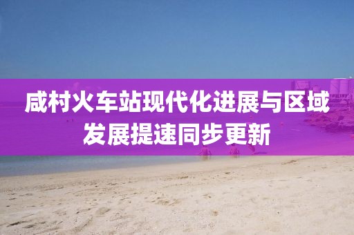 咸村火车站现代化进展与区域发展提速同步更新