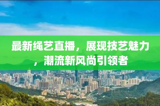 最新绳艺直播，展现技艺魅力，潮流新风尚引领者