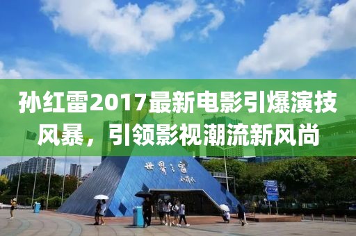 孙红雷2017最新电影引爆演技风暴，引领影视潮流新风尚