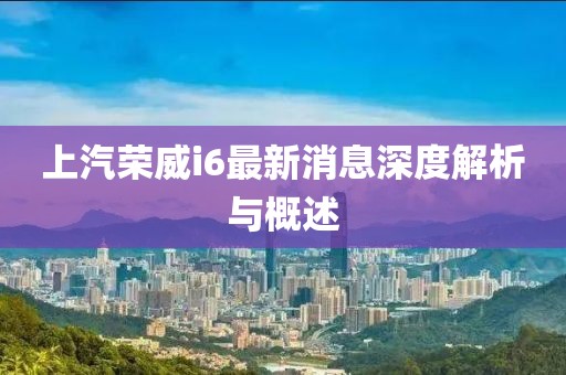 上汽荣威i6最新消息深度解析与概述