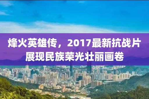 烽火英雄传,2017最新抗战片展现民族荣光壮丽画卷