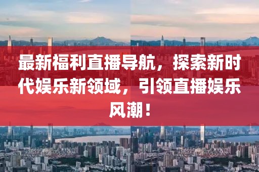 最新福利直播导航,探索新时代娱乐新领域,引领直播娱乐风潮!