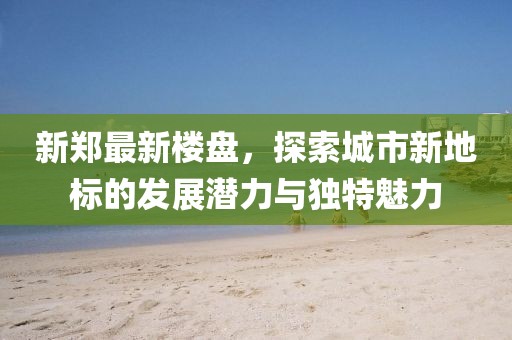 新郑最新楼盘，探索城市新地标的发展潜力与独特魅力