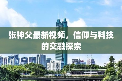 张神父最新视频,信仰与科技的交融探索