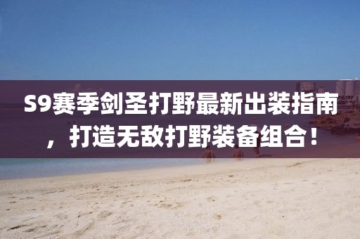 S9赛季剑圣打野最新出装指南，打造无敌打野装备组合！