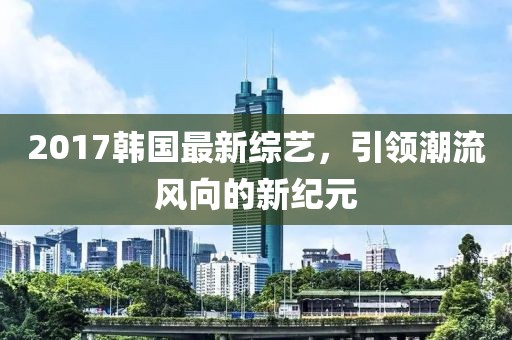 2017韩国最新综艺，引领潮流风向的新纪元
