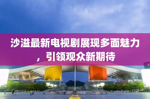 沙溢最新电视剧展现多面魅力，引领观众新期待