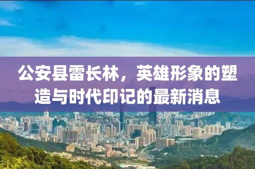 公安县雷长林，英雄形象的塑造与时代印记的最新消息