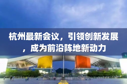 杭州最新会议，引领创新发展，成为前沿阵地新动力