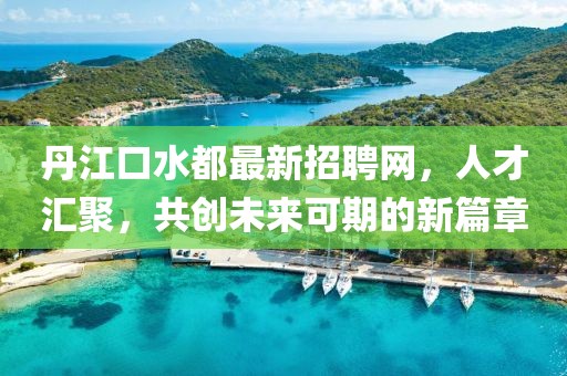 丹江口水都最新招聘网，人才汇聚，共创未来可期的新篇章