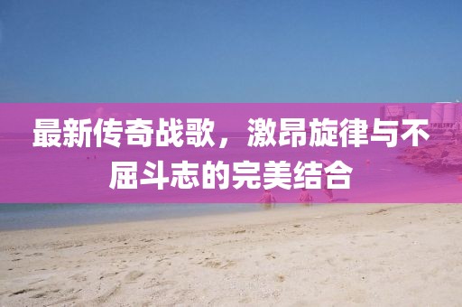 最新传奇战歌，激昂旋律与不屈斗志的完美结合