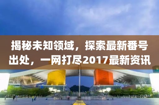 揭秘未知领域，探索最新番号出处，一网打尽2017最新资讯