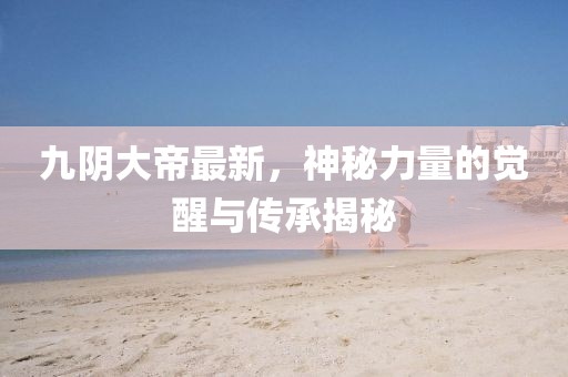 九阴大帝最新,神秘力量的觉醒与传承揭秘