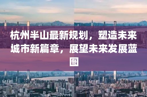 杭州半山最新规划，塑造未来城市新篇章，展望未来发展蓝图
