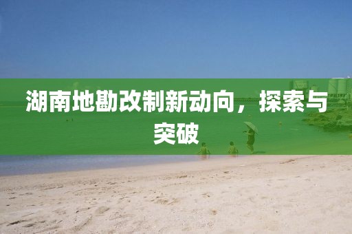 湖南地勘改制新动向，探索与突破