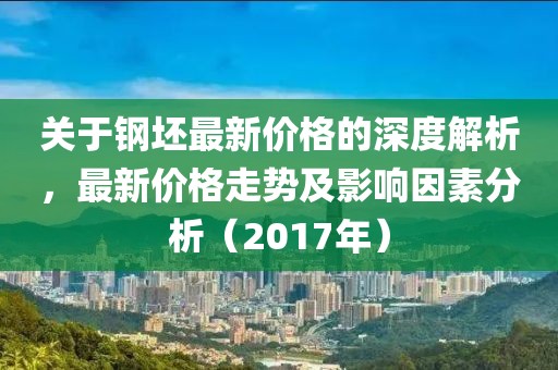 关于钢坯最新价格的深度解析,最新价格走势及影响因素分析(2017年)