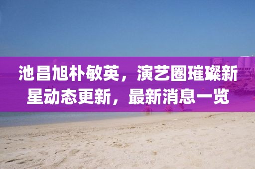 池昌旭朴敏英，演艺圈璀璨新星动态更新，最新消息一览