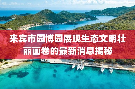 来宾市园博园展现生态文明壮丽画卷的最新消息揭秘
