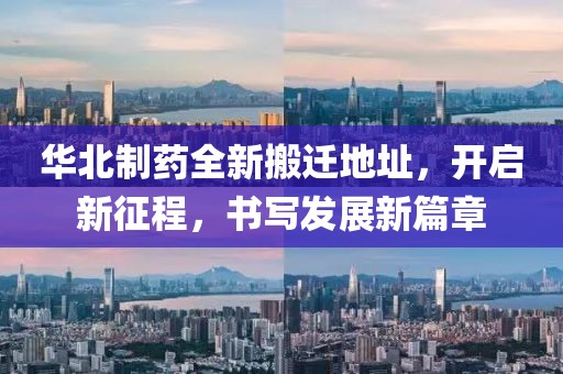 华北制药全新搬迁地址，开启新征程，书写发展新篇章