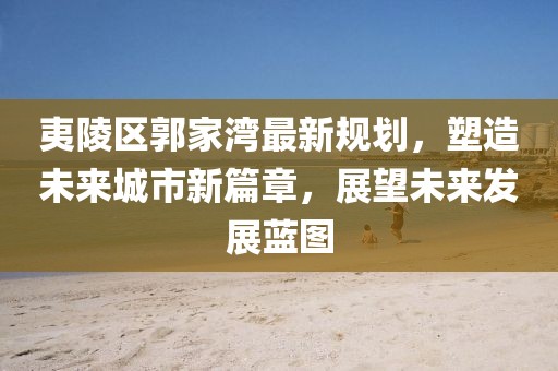 夷陵区郭家湾最新规划，塑造未来城市新篇章，展望未来发展蓝图