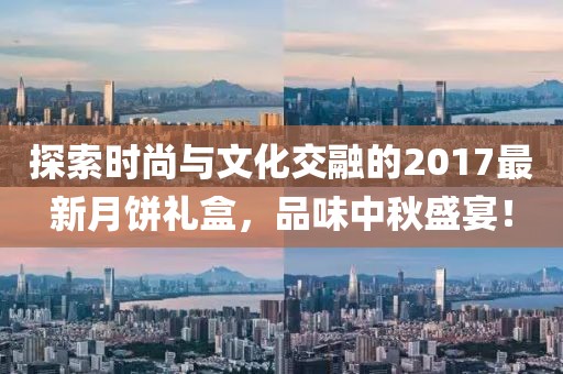 探索时尚与文化交融的2017最新月饼礼盒，品味中秋盛宴！