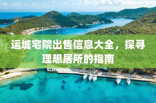 运城宅院出售信息大全，探寻理想居所的指南