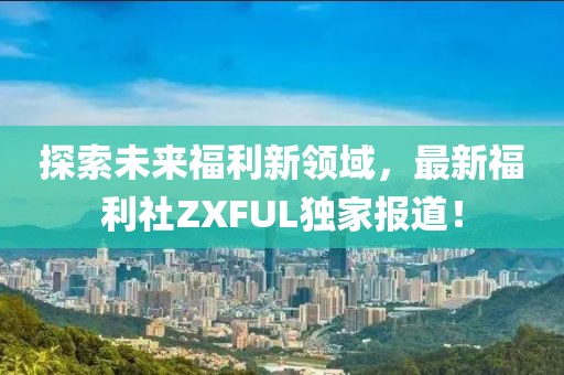 探索未来福利新领域，最新福利社ZXFUL独家报道！