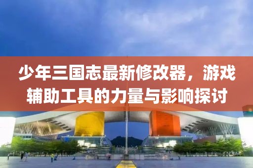 少年三国志最新修改器，游戏辅助工具的力量与影响探讨
